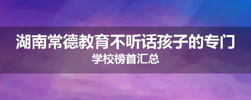 湖南常德教育不听话孩子的专门学校榜首汇总