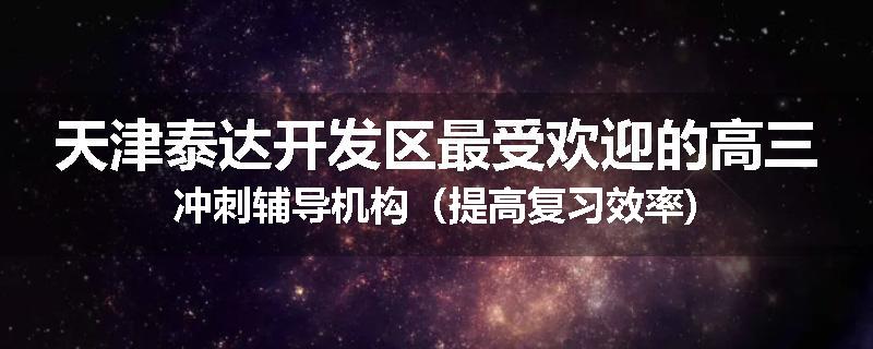 天津泰达开发区最受欢迎的高三冲刺辅导机构（提高复习效率)