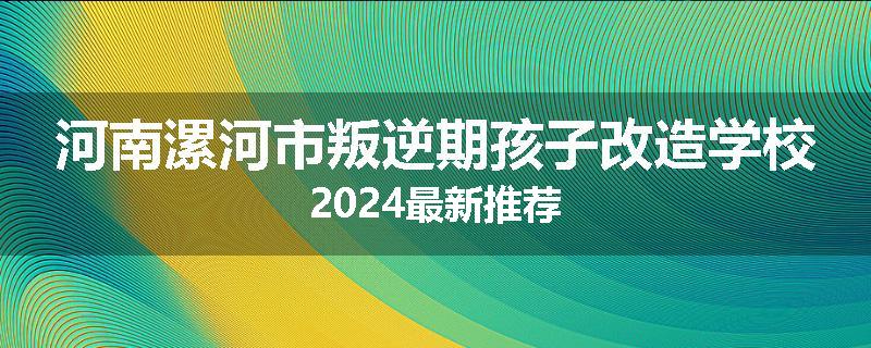 河南漯河市叛逆期孩子改造学校2024最新推荐