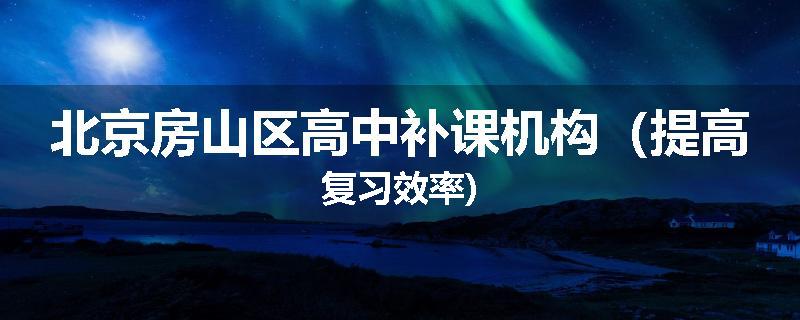 北京房山区高中补课机构（提高复习效率)