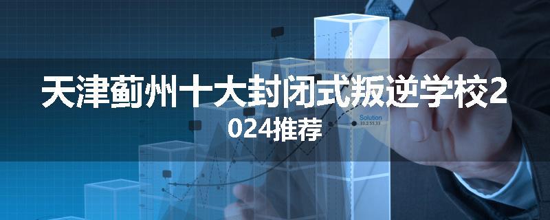 天津蓟州十大封闭式叛逆学校2024推荐