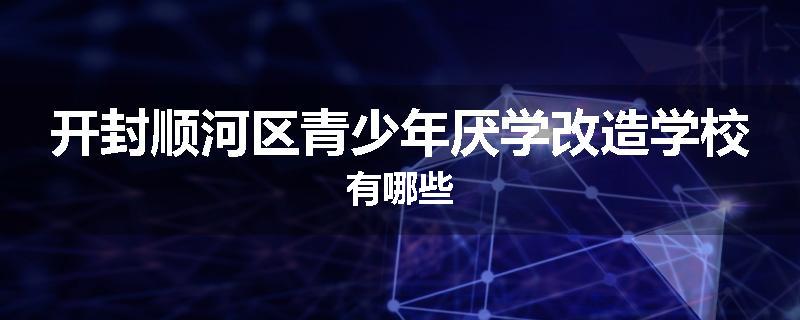 开封顺河区青少年厌学改造学校有哪些