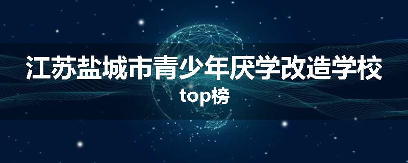江苏盐城市青少年厌学改造学校top榜