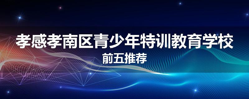 孝感孝南区青少年特训教育学校前五推荐