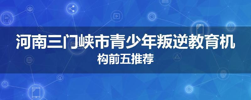 河南三门峡市青少年叛逆教育机构前五推荐