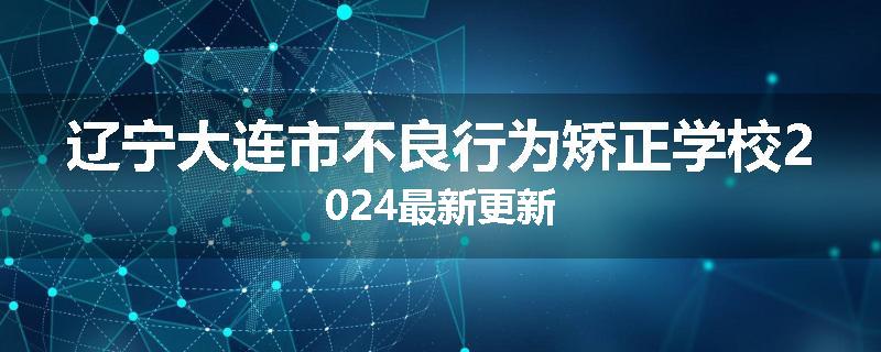 辽宁大连市不良行为矫正学校2024最新更新