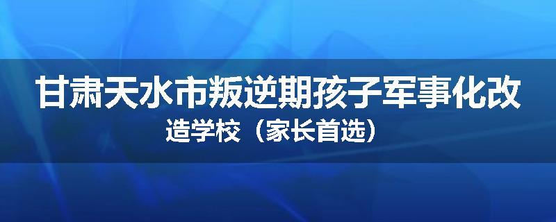 甘肃天水市叛逆期孩子军事化改造学校（家长首选）