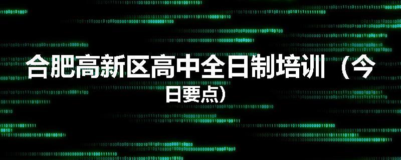 合肥高新区高中全日制培训（今日要点）