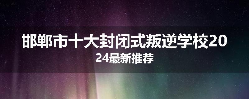 邯郸市十大封闭式叛逆学校2024最新推荐