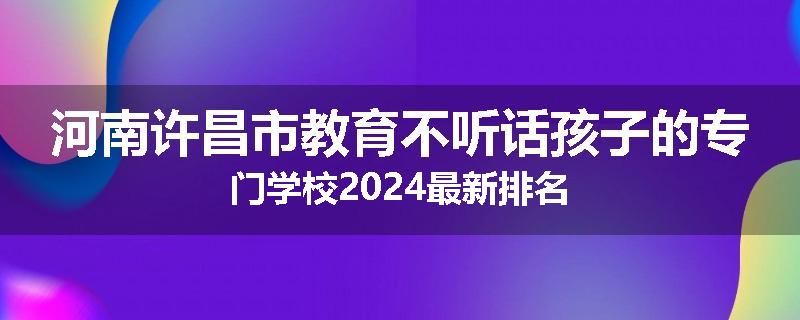 河南许昌市教育不听话孩子的专门学校2024最新排名