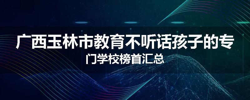 广西玉林市教育不听话孩子的专门学校榜首汇总