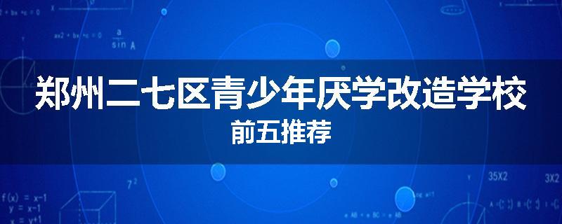 郑州二七区青少年厌学改造学校前五推荐