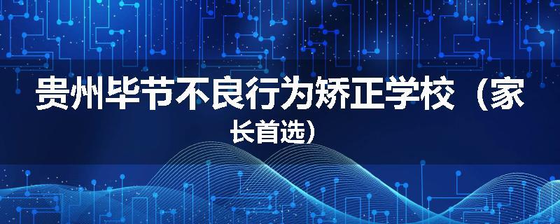 贵州毕节不良行为矫正学校（家长首选）
