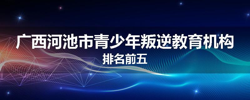 广西河池市青少年叛逆教育机构排名前五