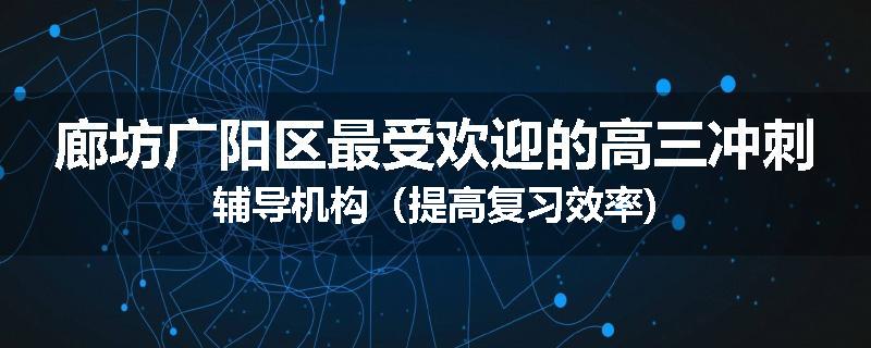 廊坊广阳区最受欢迎的高三冲刺辅导机构（提高复习效率)