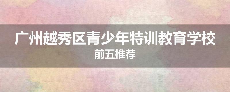 广州越秀区青少年特训教育学校前五推荐