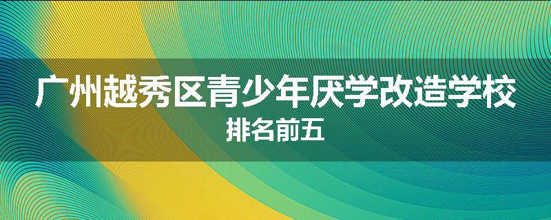 广州越秀区青少年厌学改造学校排名前五