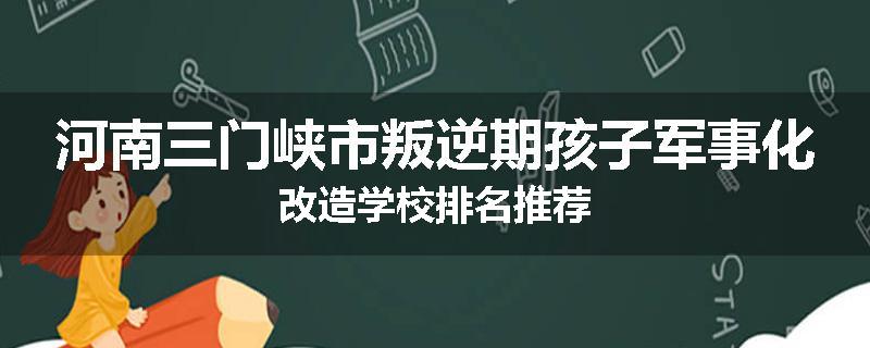河南三门峡市叛逆期孩子军事化改造学校排名推荐