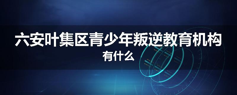 六安叶集区青少年叛逆教育机构有什么