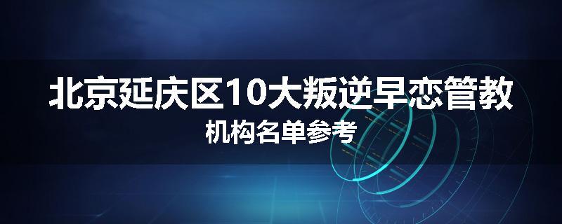 北京延庆区10大叛逆早恋管教机构名单参考