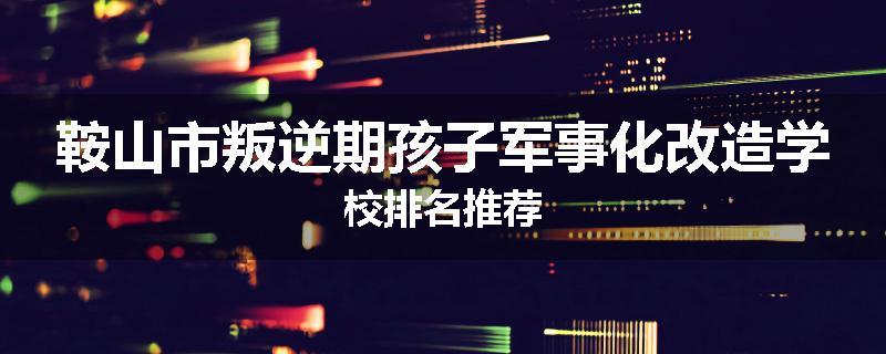 鞍山市叛逆期孩子军事化改造学校排名推荐
