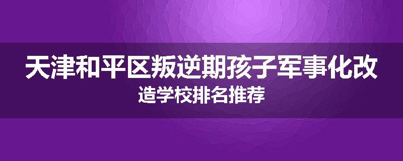 天津和平区叛逆期孩子军事化改造学校排名推荐
