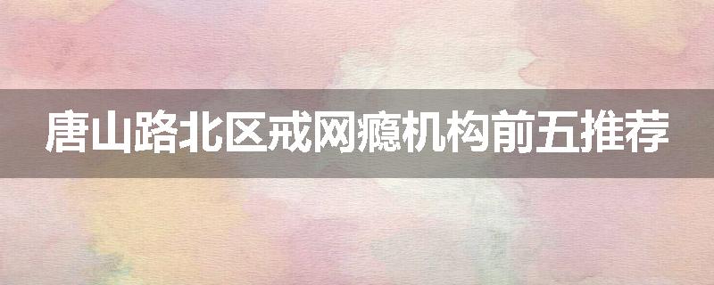 唐山路北区戒网瘾机构前五推荐
