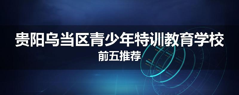 贵阳乌当区青少年特训教育学校前五推荐