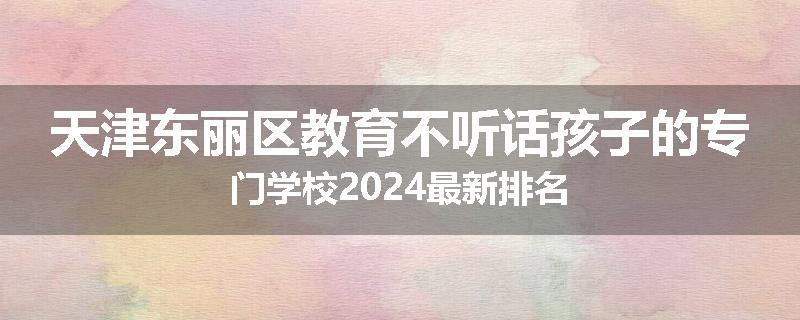 天津东丽区教育不听话孩子的专门学校2024最新排名