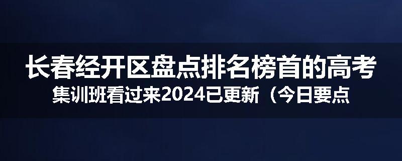 长春经开区盘点排名榜首的高考集训班看过来2024已更新（今日要点）