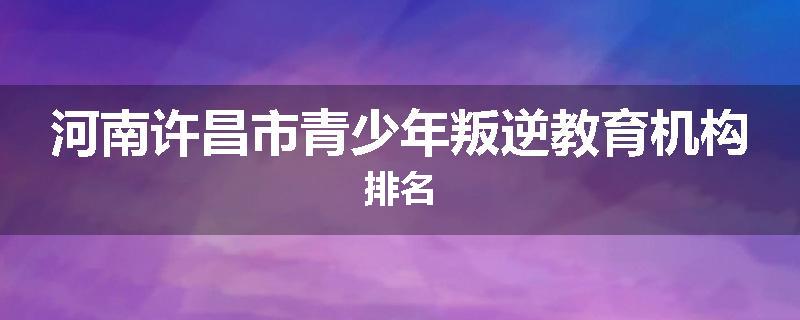 河南许昌市青少年叛逆教育机构排名