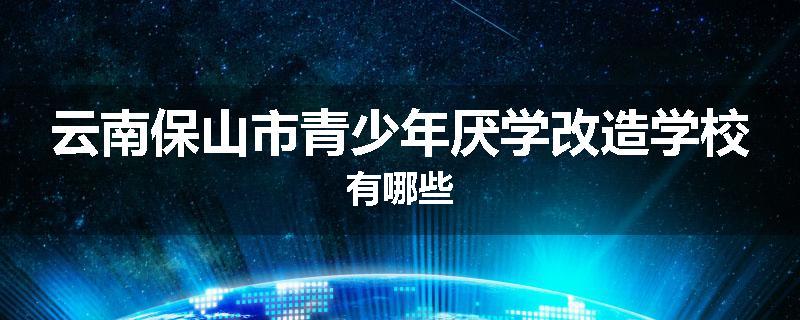 云南保山市青少年厌学改造学校有哪些