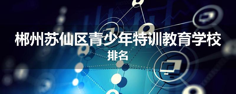 郴州苏仙区青少年特训教育学校排名