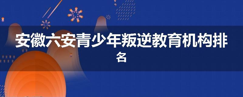 安徽六安青少年叛逆教育机构排名