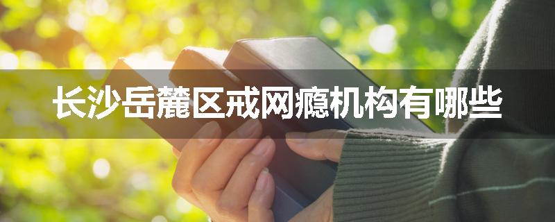 长沙岳麓区戒网瘾机构有哪些