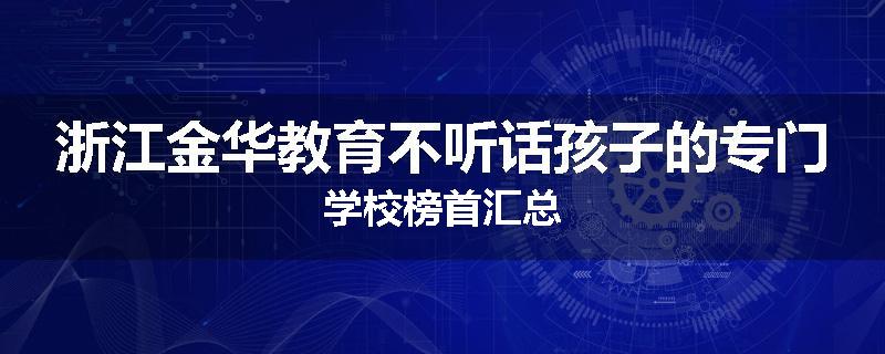 浙江金华教育不听话孩子的专门学校榜首汇总