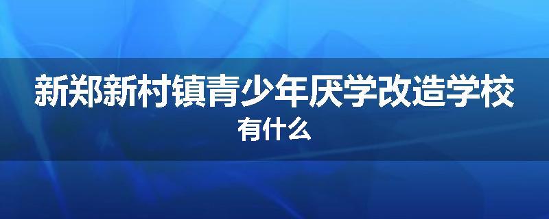 新郑新村镇青少年厌学改造学校有什么