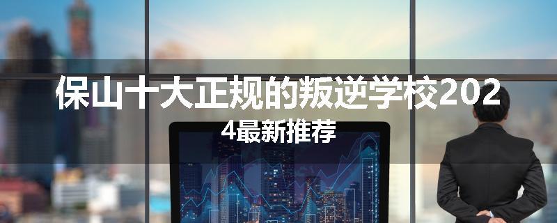 保山十大正规的叛逆学校2024最新推荐