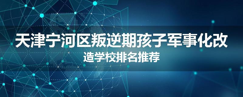 天津宁河区叛逆期孩子军事化改造学校排名推荐