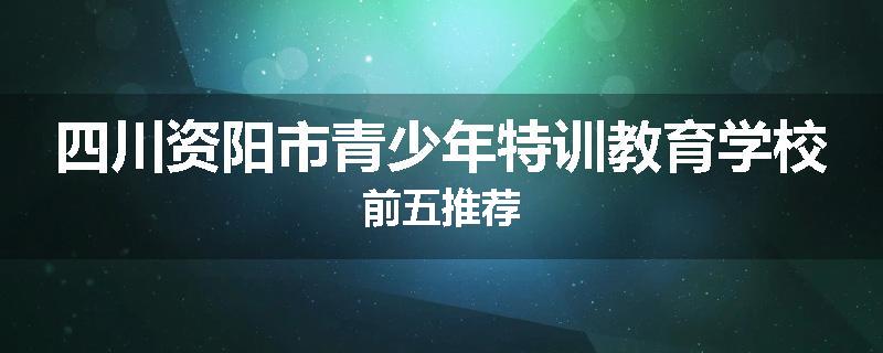 四川资阳市青少年特训教育学校前五推荐