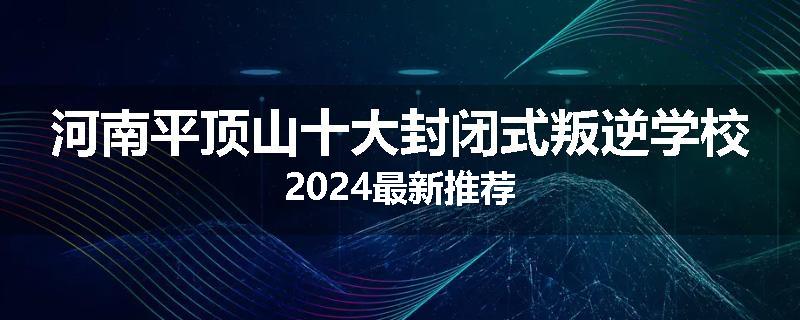 河南平顶山十大封闭式叛逆学校2024最新推荐