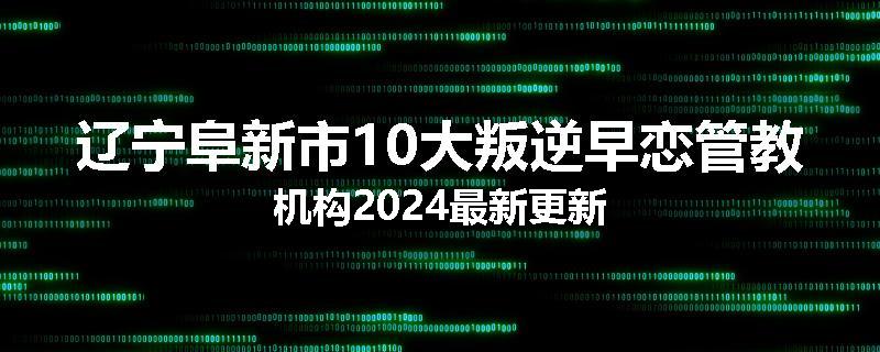 辽宁阜新市10大叛逆早恋管教机构2024最新更新