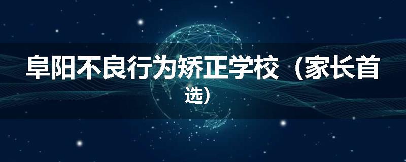 阜阳不良行为矫正学校（家长首选）