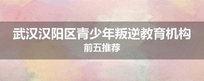 武汉汉阳区青少年叛逆教育机构前五推荐