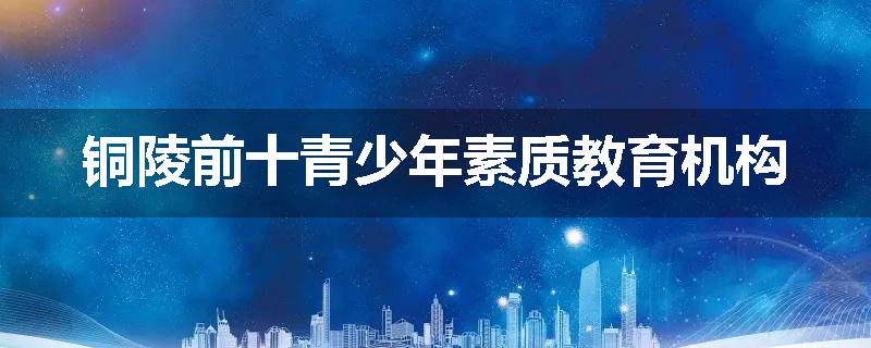 铜陵前十青少年素质教育机构