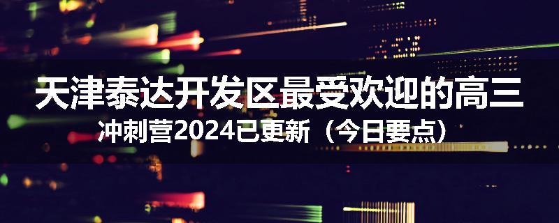 天津泰达开发区最受欢迎的高三冲刺营2024已更新（今日要点）