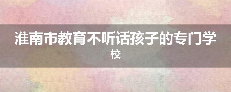 淮南市教育不听话孩子的专门学校
