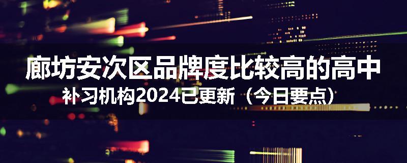 廊坊安次区品牌度比较高的高中补习机构2024已更新（今日要点）