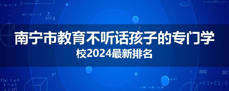 南宁市教育不听话孩子的专门学校2024最新排名