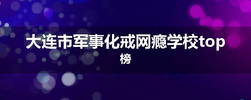 大连市军事化戒网瘾学校top榜